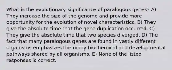 What is the evolutionary significance of paralogous genes? A) They increase the size of the genome and provide more opportunity for the evolution of novel characteristics. B) They give the absolute time that the gene duplication occurred. C) They give the absolute time that two species diverged. D) The fact that many paralogous genes are found in vastly different organisms emphasizes the many biochemical and developmental pathways shared by all organisms. E) None of the listed responses is correct.