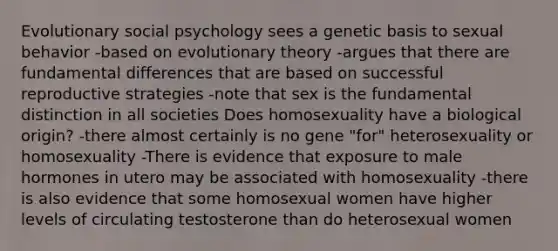 Evolutionary social psychology sees a genetic basis to sexual behavior -based on evolutionary theory -argues that there are fundamental differences that are based on successful reproductive strategies -note that sex is the fundamental distinction in all societies Does homosexuality have a biological origin? -there almost certainly is no gene "for" heterosexuality or homosexuality -There is evidence that exposure to male hormones in utero may be associated with homosexuality -there is also evidence that some homosexual women have higher levels of circulating testosterone than do heterosexual women