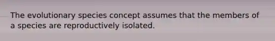 The evolutionary species concept assumes that the members of a species are reproductively isolated.