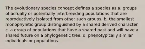 The evolutionary species concept defines a species as a. groups of actually or potentially interbreeding populations that are reproductively isolated from other such groups. b. the smallest monophyletic group distinguished by a shared derived character. c. a group of populations that have a shared past and will have a shared future on a phylogenetic tree. d. phenotypically similar individuals or populations.