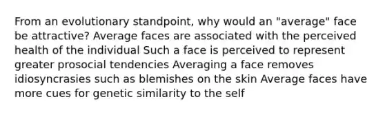 From an evolutionary standpoint, why would an "average" face be attractive? Average faces are associated with the perceived health of the individual Such a face is perceived to represent greater prosocial tendencies Averaging a face removes idiosyncrasies such as blemishes on the skin Average faces have more cues for genetic similarity to the self