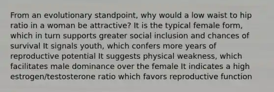 From an evolutionary standpoint, why would a low waist to hip ratio in a woman be attractive? It is the typical female form, which in turn supports greater social inclusion and chances of survival It signals youth, which confers more years of reproductive potential It suggests physical weakness, which facilitates male dominance over the female It indicates a high estrogen/testosterone ratio which favors reproductive function