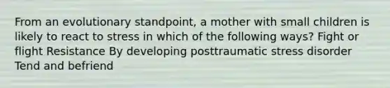 From an evolutionary standpoint, a mother with small children is likely to react to stress in which of the following ways? Fight or flight Resistance By developing posttraumatic stress disorder Tend and befriend