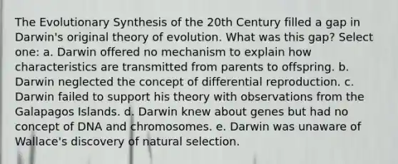 The Evolutionary Synthesis of the 20th Century filled a gap in Darwin's original theory of evolution. What was this gap? Select one: a. Darwin offered no mechanism to explain how characteristics are transmitted from parents to offspring. b. Darwin neglected the concept of differential reproduction. c. Darwin failed to support his theory with observations from the Galapagos Islands. d. Darwin knew about genes but had no concept of DNA and chromosomes. e. Darwin was unaware of Wallace's discovery of natural selection.