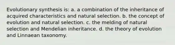 Evolutionary synthesis is: a. a combination of the inheritance of acquired characteristics and natural selection. b. the concept of evolution and natural selection. c. the melding of natural selection and Mendelian inheritance. d. the theory of evolution and Linnaean taxonomy.