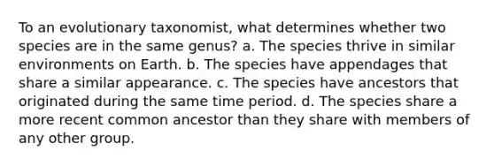 To an evolutionary taxonomist, what determines whether two species are in the same genus? a. The species thrive in similar environments on Earth. b. The species have appendages that share a similar appearance. c. The species have ancestors that originated during the same time period. d. The species share a more recent common ancestor than they share with members of any other group.