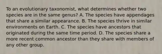 To an evolutionary taxonomist, what determines whether two species are in the same genus? A. The species have appendages that share a similar appearance. B. The species thrive in similar environments on Earth. C. The species have ancestors that originated during the same time period. D. The species share a more recent common ancestor than they share with members of any other group.