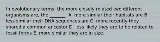 In evolutionary terms, the more closely related two different organisms are, the _______. A. more similar their habitats are B. less similar their DNA sequences are C. more recently they shared a common ancestor D. less likely they are to be related to fossil forms E. more similar they are in size.