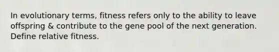 In evolutionary terms, fitness refers only to the ability to leave offspring & contribute to the gene pool of the next generation. Define relative fitness.