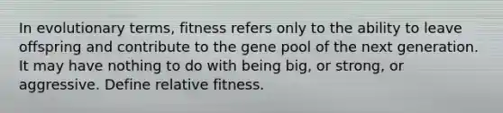 In evolutionary terms, fitness refers only to the ability to leave offspring and contribute to the gene pool of the next generation. It may have nothing to do with being big, or strong, or aggressive. Define relative fitness.