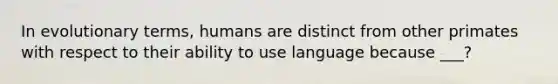 In evolutionary terms, humans are distinct from other primates with respect to their ability to use language because ___?