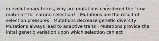 in evolutionary terms, why are mutations considered the "raw material" for natural selection? - Mutations are the result of selection pressures - Mutations decrease genetic diversity - Mutations always lead to adaptive traits - Mutations provide the inital genetic variation upon which selection can act