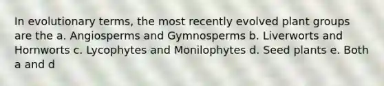 In evolutionary terms, the most recently evolved plant groups are the a. Angiosperms and Gymnosperms b. Liverworts and Hornworts c. Lycophytes and Monilophytes d. Seed plants e. Both a and d