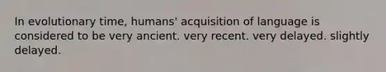 In evolutionary time, humans' acquisition of language is considered to be very ancient. very recent. very delayed. slightly delayed.