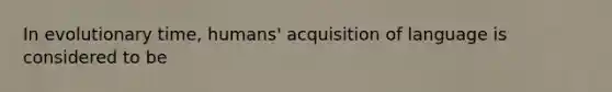 In evolutionary time, humans' acquisition of language is considered to be