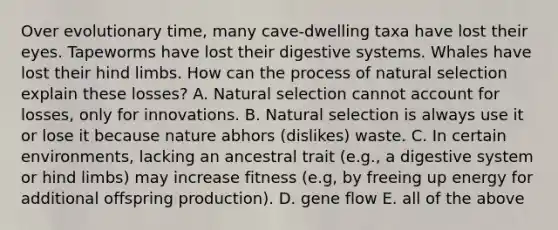 Over evolutionary time, many cave-dwelling taxa have lost their eyes. Tapeworms have lost their digestive systems. Whales have lost their hind limbs. How can the process of natural selection explain these losses? A. Natural selection cannot account for losses, only for innovations. B. Natural selection is always use it or lose it because nature abhors (dislikes) waste. C. In certain environments, lacking an ancestral trait (e.g., a digestive system or hind limbs) may increase fitness (e.g, by freeing up energy for additional offspring production). D. gene flow E. all of the above