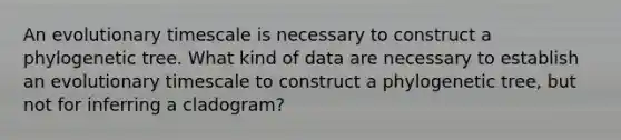 An evolutionary timescale is necessary to construct a phylogenetic tree. What kind of data are necessary to establish an evolutionary timescale to construct a phylogenetic tree, but not for inferring a cladogram?