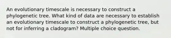 An evolutionary timescale is necessary to construct a phylogenetic tree. What kind of data are necessary to establish an evolutionary timescale to construct a phylogenetic tree, but not for inferring a cladogram? Multiple choice question.