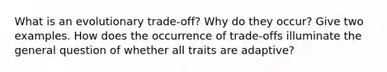 What is an evolutionary trade-off? Why do they occur? Give two examples. How does the occurrence of trade-offs illuminate the general question of whether all traits are adaptive?