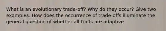 What is an evolutionary trade-off? Why do they occur? Give two examples. How does the occurrence of trade-offs illuminate the general question of whether all traits are adaptive