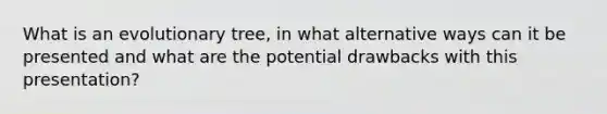 What is an evolutionary tree, in what alternative ways can it be presented and what are the potential drawbacks with this presentation?