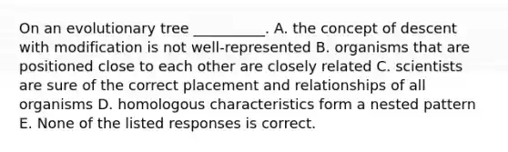 On an evolutionary tree __________. A. the concept of descent with modification is not well-represented B. organisms that are positioned close to each other are closely related C. scientists are sure of the correct placement and relationships of all organisms D. homologous characteristics form a nested pattern E. None of the listed responses is correct.