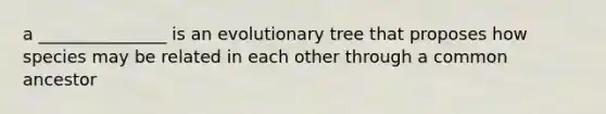 a _______________ is an evolutionary tree that proposes how species may be related in each other through a common ancestor