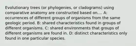 Evolutionary trees (or phylogenies, or cladograms) using comparative anatomy are constructed based on.... A: occurrences of different groups of organisms from the same geologic period. B: shared characteristics found in groups of different organisms. C: shared environments that groups of different organisms are found in. D: distinct characteristics only found in one particular species.