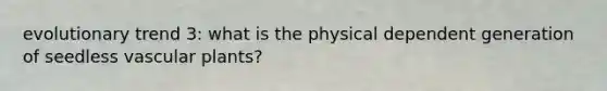 evolutionary trend 3: what is the physical dependent generation of seedless vascular plants?