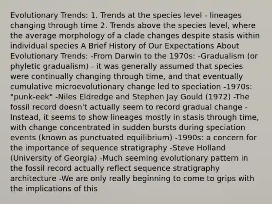 Evolutionary Trends: 1. Trends at the species level - lineages changing through time 2. Trends above the species level, where the average morphology of a clade changes despite stasis within individual species A Brief History of Our Expectations About Evolutionary Trends: -From Darwin to the 1970s: -Gradualism (or phyletic gradualism) - it was generally assumed that species were continually changing through time, and that eventually cumulative microevolutionary change led to speciation -1970s: "punk-eek" -Niles Eldredge and Stephen Jay Gould (1972) -The fossil record doesn't actually seem to record gradual change -Instead, it seems to show lineages mostly in stasis through time, with change concentrated in sudden bursts during speciation events (known as punctuated equilibrium) -1990s: a concern for the importance of sequence stratigraphy -Steve Holland (University of Georgia) -Much seeming evolutionary pattern in the fossil record actually reflect sequence stratigraphy architecture -We are only really beginning to come to grips with the implications of this