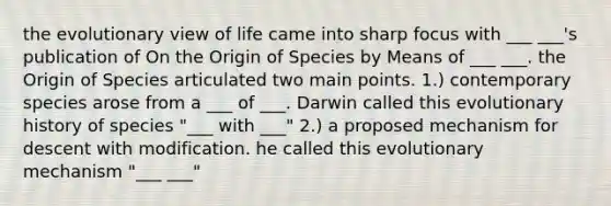 the evolutionary view of life came into sharp focus with ___ ___'s publication of On the Origin of Species by Means of ___ ___. the Origin of Species articulated two main points. 1.) contemporary species arose from a ___ of ___. Darwin called this evolutionary history of species "___ with ___" 2.) a proposed mechanism for descent with modification. he called this evolutionary mechanism "___ ___"