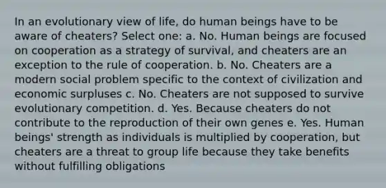 In an evolutionary view of life, do human beings have to be aware of cheaters? Select one: a. No. Human beings are focused on cooperation as a strategy of survival, and cheaters are an exception to the rule of cooperation. b. No. Cheaters are a modern social problem specific to the context of civilization and economic surpluses c. No. Cheaters are not supposed to survive evolutionary competition. d. Yes. Because cheaters do not contribute to the reproduction of their own genes e. Yes. Human beings' strength as individuals is multiplied by cooperation, but cheaters are a threat to group life because they take benefits without fulfilling obligations