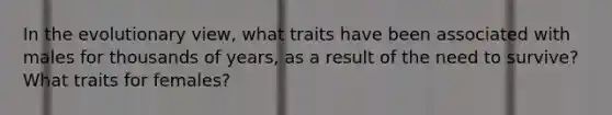 In the evolutionary view, what traits have been associated with males for thousands of years, as a result of the need to survive? What traits for females?