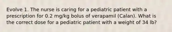 Evolve 1. The nurse is caring for a pediatric patient with a prescription for 0.2 mg/kg bolus of verapamil (Calan). What is the correct dose for a pediatric patient with a weight of 34 lb?