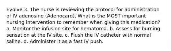 Evolve 3. The nurse is reviewing the protocol for administration of IV adenosine (Adenocard). What is the MOST important nursing intervention to remember when giving this medication? a. Monitor the infusion site for hematoma. b. Assess for burning sensation at the IV site. c. Flush the IV catheter with normal saline. d. Administer it as a fast IV push.