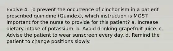 Evolve 4. To prevent the occurrence of cinchonism in a patient prescribed quinidine (Quindex), which instruction is MOST important for the nurse to provide for this patient? a. Increase dietary intake of potassium. b. Avoid drinking grapefruit juice. c. Advise the patient to wear sunscreen every day. d. Remind the patient to change positions slowly.