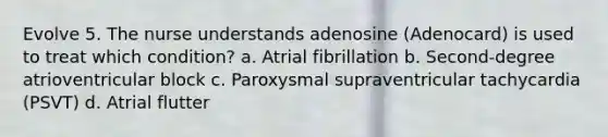 Evolve 5. The nurse understands adenosine (Adenocard) is used to treat which condition? a. Atrial fibrillation b. Second-degree atrioventricular block c. Paroxysmal supraventricular tachycardia (PSVT) d. Atrial flutter