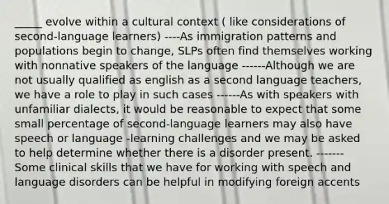 _____ evolve within a cultural context ( like considerations of second-language learners) ----As immigration patterns and populations begin to change, SLPs often find themselves working with nonnative speakers of the language ------Although we are not usually qualified as english as a second language teachers, we have a role to play in such cases ------As with speakers with unfamiliar dialects, it would be reasonable to expect that some small percentage of second-language learners may also have speech or language -learning challenges and we may be asked to help determine whether there is a disorder present. -------Some clinical skills that we have for working with speech and language disorders can be helpful in modifying foreign accents