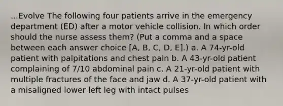 ...Evolve The following four patients arrive in the emergency department (ED) after a motor vehicle collision. In which order should the nurse assess them? (Put a comma and a space between each answer choice [A, B, C, D, E].) a. A 74-yr-old patient with palpitations and chest pain b. A 43-yr-old patient complaining of 7/10 abdominal pain c. A 21-yr-old patient with multiple fractures of the face and jaw d. A 37-yr-old patient with a misaligned lower left leg with intact pulses