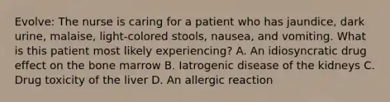 Evolve: The nurse is caring for a patient who has jaundice, dark urine, malaise, light-colored stools, nausea, and vomiting. What is this patient most likely experiencing? A. An idiosyncratic drug effect on the bone marrow B. Iatrogenic disease of the kidneys C. Drug toxicity of the liver D. An allergic reaction