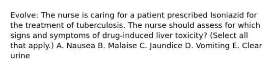 Evolve: The nurse is caring for a patient prescribed Isoniazid for the treatment of tuberculosis. The nurse should assess for which signs and symptoms of drug-induced liver toxicity? (Select all that apply.) A. Nausea B. Malaise C. Jaundice D. Vomiting E. Clear urine