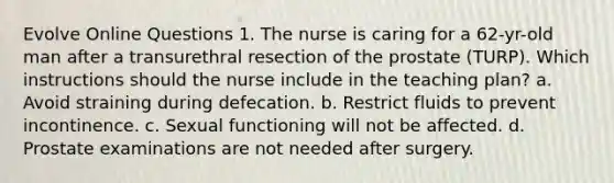 Evolve Online Questions 1. The nurse is caring for a 62-yr-old man after a transurethral resection of the prostate (TURP). Which instructions should the nurse include in the teaching plan? a. Avoid straining during defecation. b. Restrict fluids to prevent incontinence. c. Sexual functioning will not be affected. d. Prostate examinations are not needed after surgery.