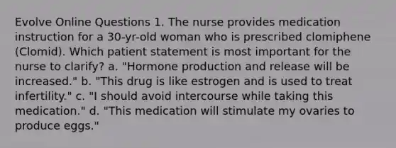 Evolve Online Questions 1. The nurse provides medication instruction for a 30-yr-old woman who is prescribed clomiphene (Clomid). Which patient statement is most important for the nurse to clarify? a. "Hormone production and release will be increased." b. "This drug is like estrogen and is used to treat infertility." c. "I should avoid intercourse while taking this medication." d. "This medication will stimulate my ovaries to produce eggs."