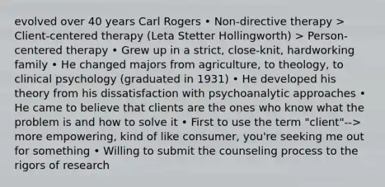 evolved over 40 years Carl Rogers • Non-directive therapy > Client-centered therapy (Leta Stetter Hollingworth) > Person-centered therapy • Grew up in a strict, close-knit, hardworking family • He changed majors from agriculture, to theology, to clinical psychology (graduated in 1931) • He developed his theory from his dissatisfaction with psychoanalytic approaches • He came to believe that clients are the ones who know what the problem is and how to solve it • First to use the term "client"--> more empowering, kind of like consumer, you're seeking me out for something • Willing to submit the counseling process to the rigors of research