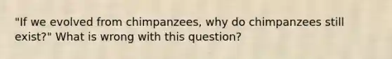 "If we evolved from chimpanzees, why do chimpanzees still exist?" What is wrong with this question?