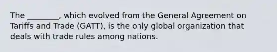 The​ ________, which evolved from the General Agreement on Tariffs and Trade​ (GATT), is the only global organization that deals with trade rules among nations.