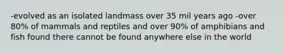 -evolved as an isolated landmass over 35 mil years ago -over 80% of mammals and reptiles and over 90% of amphibians and fish found there cannot be found anywhere else in the world