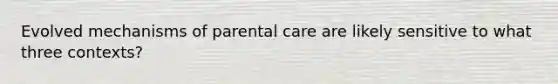 Evolved mechanisms of parental care are likely sensitive to what three contexts?