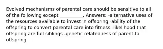 Evolved mechanisms of parental care should be sensitive to all of the following except __________. Answers: -alternative uses of the resources available to invest in offspring -ability of the offspring to convert parental care into fitness -likelihood that offspring are full siblings -genetic relatedness of parent to offspring