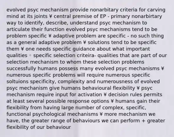 evolved psyc mechanism provide nonarbitary criteria for carving mind at its joints ¥ central premise of EP - primary nonarbirtary way to identify, describe, understand psyc mechanism to articulate their function evolved psyc mechanisms tend to be problem specific ¥ adaptive problem are specific - no such thing as a general adaptive problem ¥ solutions tend to be specific them ¥ one needs specific guidance about what important qualities ◦ specific selection criteira- qualities that are part of our selection mechanism to whom these selection problems successfully humans possess many evolved psyc mechanisms ¥ numerous specific problems will require numerous specific soltuions specificity, complexity and numerousness of evolved psyc mechanism give humans behavioural flexibility ¥ psyc mechanism require input for activation ¥ decision rules permits at least several possible response options ¥ humans gain their flexibility from having large number of complex, specific, functional psychological mechanisms ¥ more mechanism we have, the greater range of behaviours we can perform + greater flexibility of our behaviour